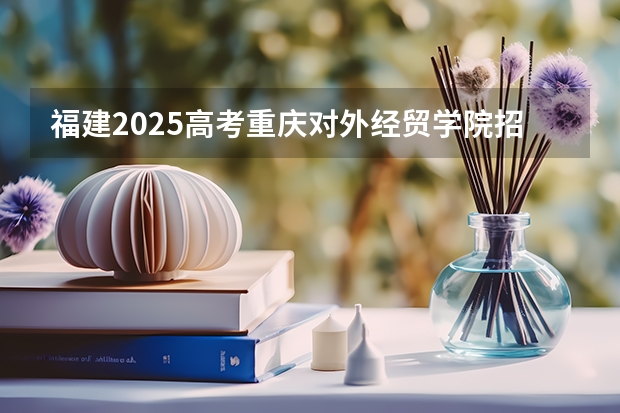 福建2025高考重庆对外经贸学院招生计划如何（2026参考）