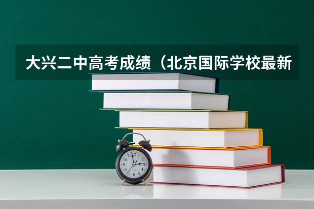 大兴二中高考成绩（北京国际学校最新排名【最受欢迎十大国际学校】？）