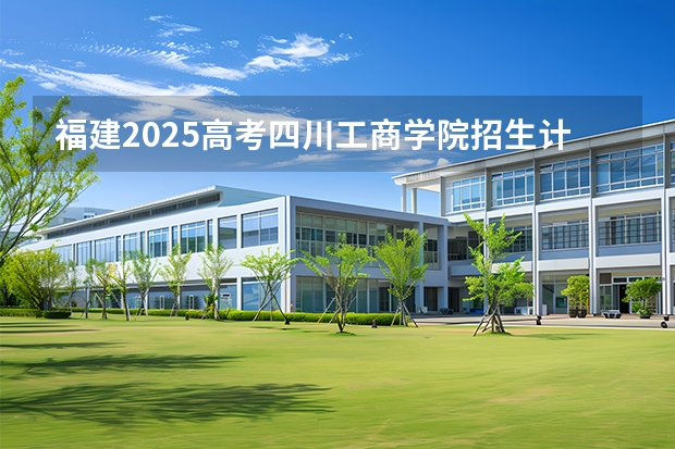 福建2025高考四川工商学院招生计划如何（2026参考）