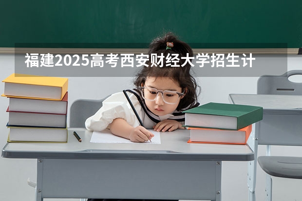 福建2025高考西安财经大学招生计划如何（2026参考）