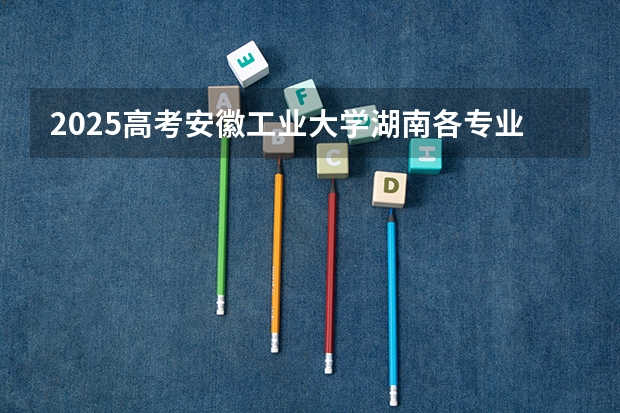 2025高考安徽工业大学湖南各专业招生人数多少（2026参考）