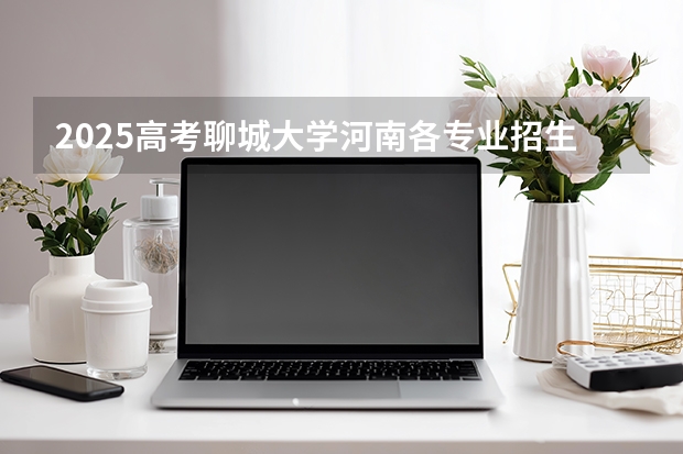 2025高考聊城大学河南各专业招生人数多少（2026参考）