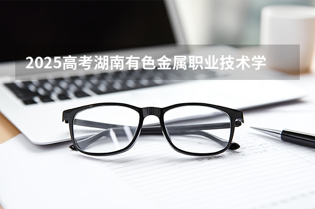 2025高考湖南有色金属职业技术学院广东各专业招生人数多少（2026参考）