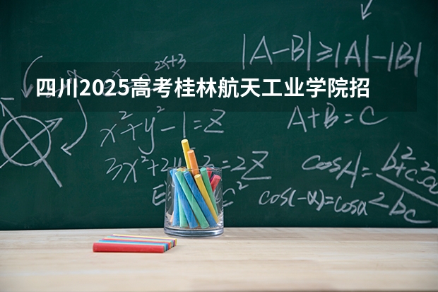 四川2025高考桂林航天工业学院招生计划如何（2026参考）
