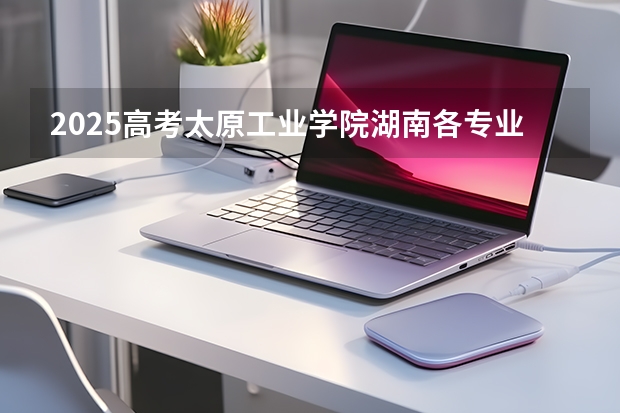 2025高考太原工业学院湖南各专业招生人数多少（2026参考）