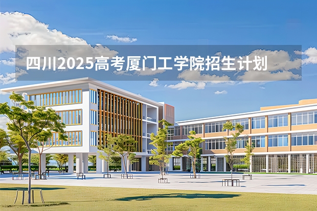 四川2025高考厦门工学院招生计划如何（2026参考）