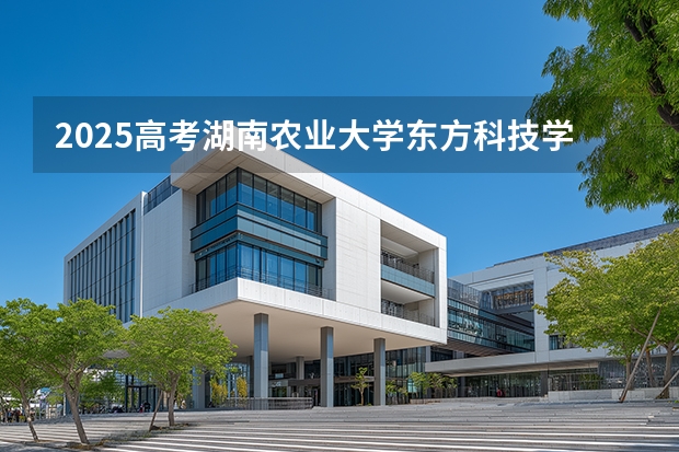 2025高考湖南农业大学东方科技学院湖南各专业招生人数多少（2026参考）