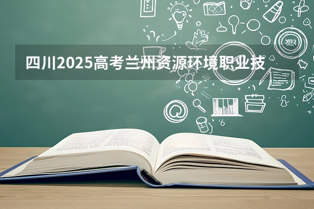 四川2025高考兰州资源环境职业技术大学招生计划如何（2026参考）