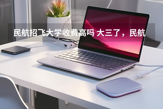 民航招飞大学收费高吗 大三了，民航来我们学校（西北工业大学）招飞
