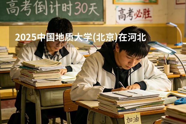 2025中国地质大学(北京)在河北各专业招生人数多少（2026参考）
