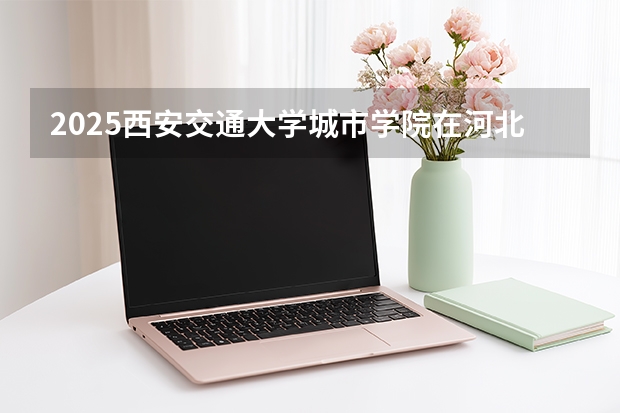 2025西安交通大学城市学院在河北各专业招生人数多少（2026参考）