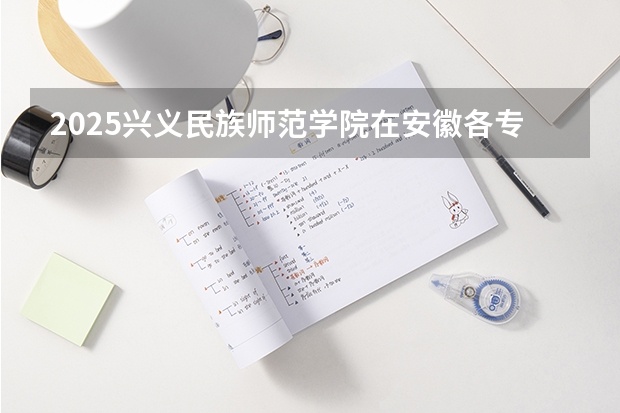 2025兴义民族师范学院在安徽各专业招生人数多少（2026参考）