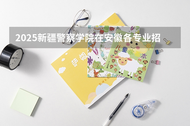 2025新疆警察学院在安徽各专业招生人数多少（2026参考）