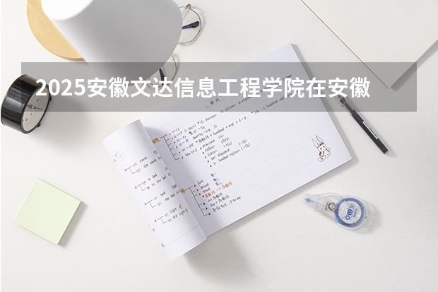 2025安徽文达信息工程学院在安徽各专业招生人数多少（2026参考）