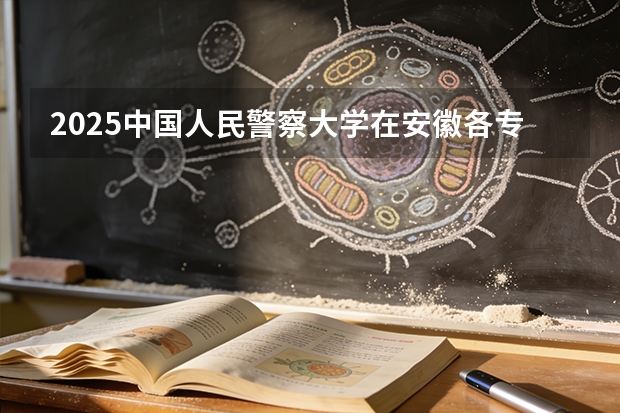 2025中国人民警察大学在安徽各专业招生人数多少（2026参考）