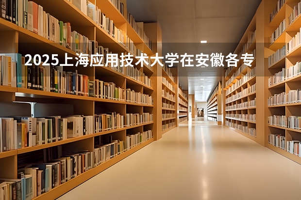 2025上海应用技术大学在安徽各专业招生人数多少（2026参考）
