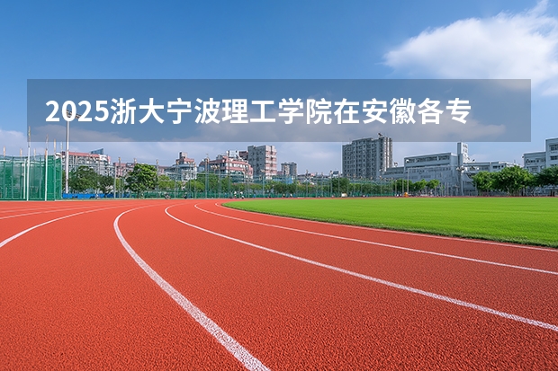 2025浙大宁波理工学院在安徽各专业招生人数多少（2026参考）