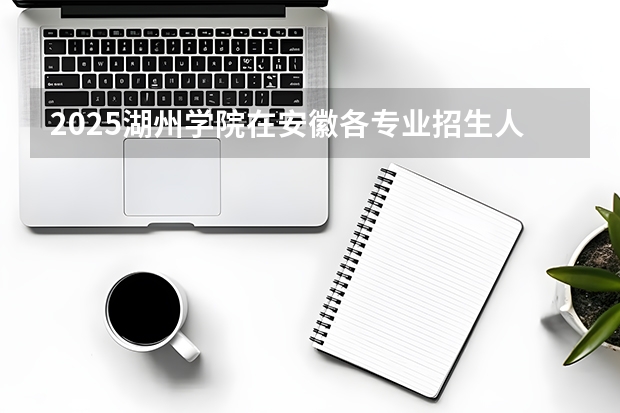 2025湖州学院在安徽各专业招生人数多少（2026参考）