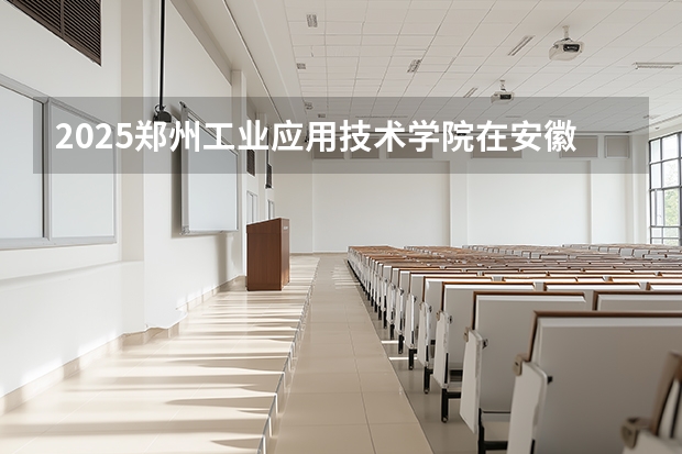 2025郑州工业应用技术学院在安徽各专业招生人数多少（2026参考）