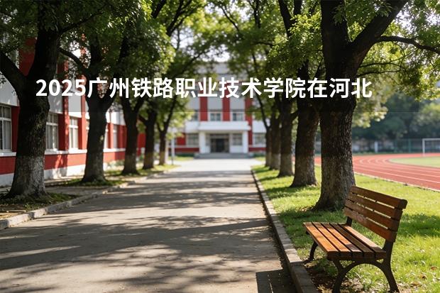 2025广州铁路职业技术学院在河北各专业招生人数多少（2026参考）