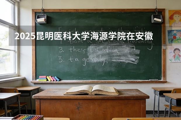 2025昆明医科大学海源学院在安徽各专业招生人数多少（2026参考）