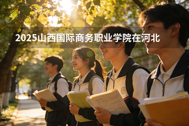 2025山西国际商务职业学院在河北各专业招生人数多少（2026参考）