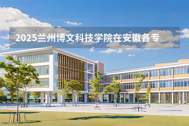 2025兰州博文科技学院在安徽各专业招生人数多少（2026参考）