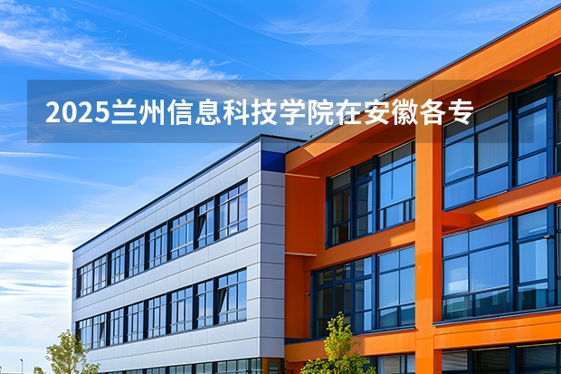 2025兰州信息科技学院在安徽各专业招生人数多少（2026参考）