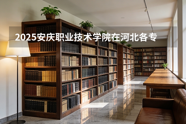 2025安庆职业技术学院在河北各专业招生人数多少（2026参考）