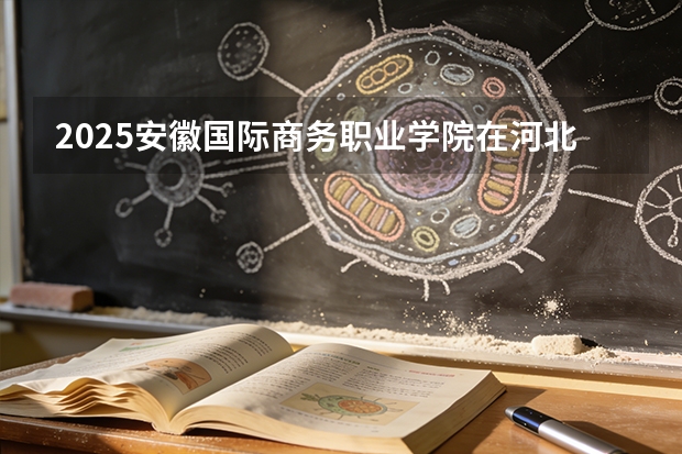 2025安徽国际商务职业学院在河北各专业招生人数多少（2026参考）