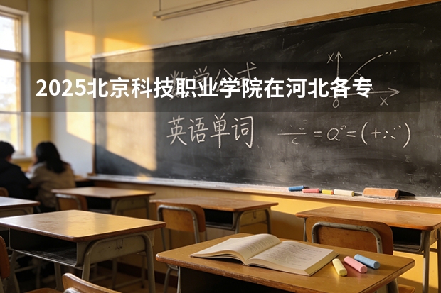 2025北京科技职业学院在河北各专业招生人数多少（2026参考）