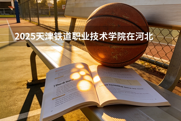 2025天津铁道职业技术学院在河北各专业招生人数多少（2026参考）