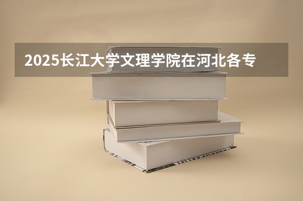 2025长江大学文理学院在河北各专业招生人数多少（2026参考）