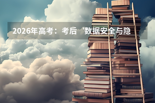 2026年高考：考后‘数据安全与隐私保护’成为关注重点