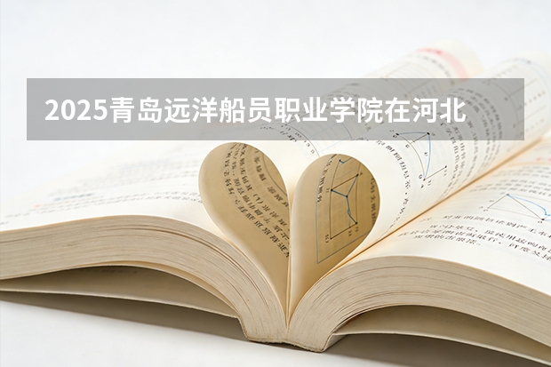 2025青岛远洋船员职业学院在河北各专业招生人数多少（2026参考）
