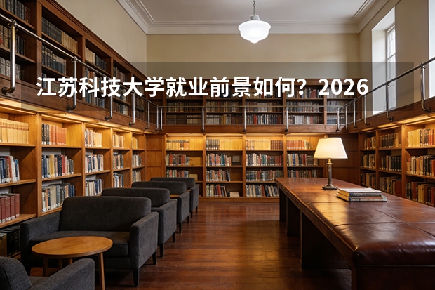 江苏科技大学就业前景如何？2026年录取分数与专业设施详解