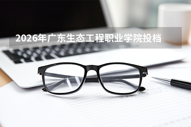 2026年广东生态工程职业学院投档线是多少？分数线、费用与入学攻略