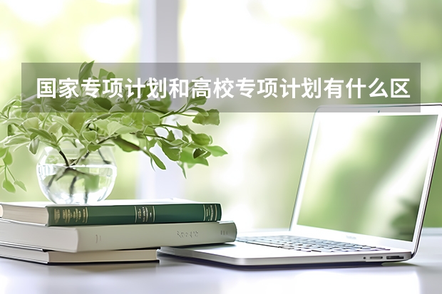 国家专项计划和高校专项计划有什么区别？报考对象与审核方式对比