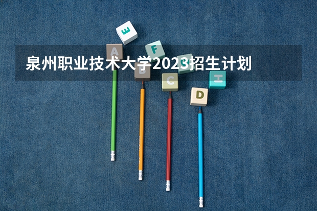 泉州职业技术大学2023招生计划 泉州职业技术大学招生简章