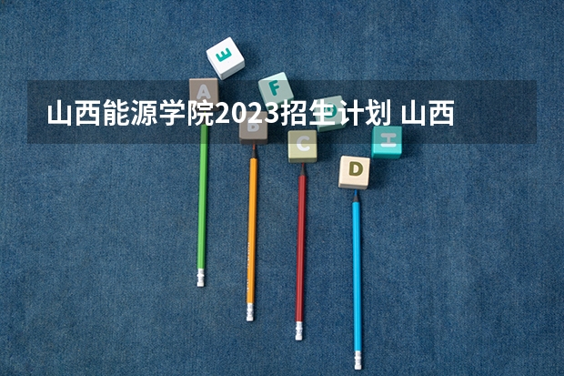 山西能源学院2023招生计划 山西能源学院招生简章