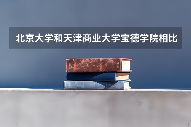 北京大学和天津商业大学宝德学院相比哪个好 录取分数线对比