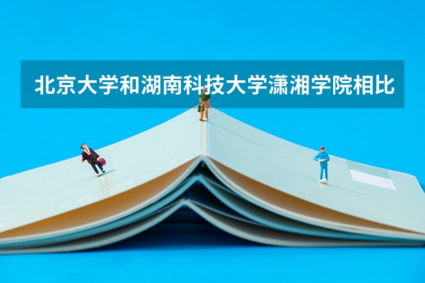 北京大学和湖南科技大学潇湘学院相比哪个好 录取分数线对比