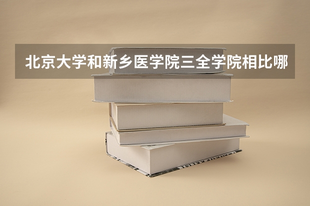 北京大学和新乡医学院三全学院相比哪个好 录取分数线对比