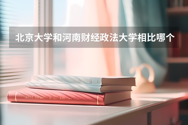 北京大学和河南财经政法大学相比哪个好 录取分数线对比