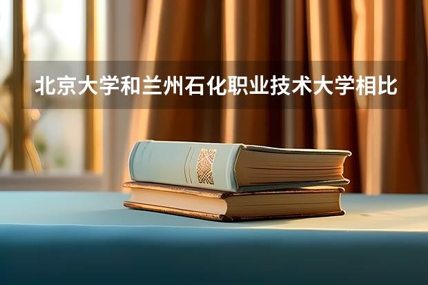 北京大学和兰州石化职业技术大学相比哪个好 录取分数线对比