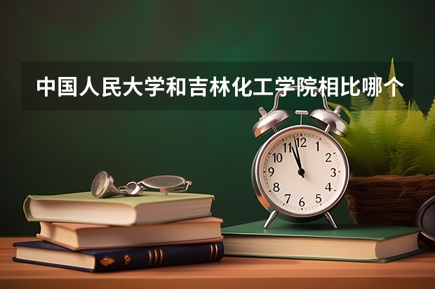 中国人民大学和吉林化工学院相比哪个好 录取分数线对比