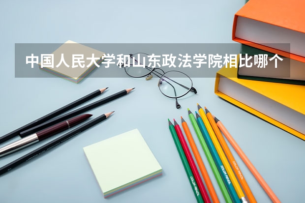 中国人民大学和山东政法学院相比哪个好 录取分数线对比