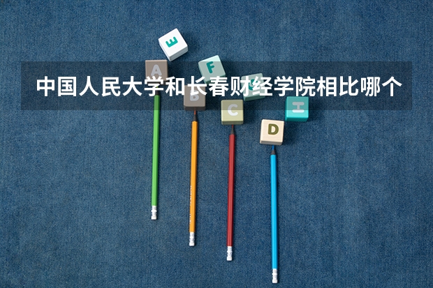 中国人民大学和长春财经学院相比哪个好 录取分数线对比