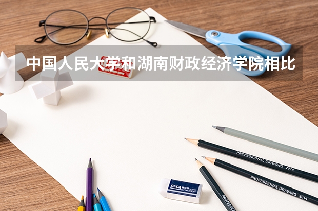 中国人民大学和湖南财政经济学院相比哪个好 录取分数线对比