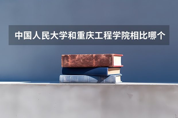 中国人民大学和重庆工程学院相比哪个好 录取分数线对比
